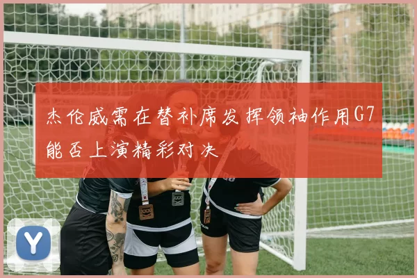 杰伦威需在替补席发挥领袖作用G7能否上演精彩对决