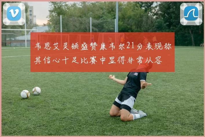 韦恩艾灵顿盛赞康韦尔21分表现称其信心十足比赛中显得非常从容