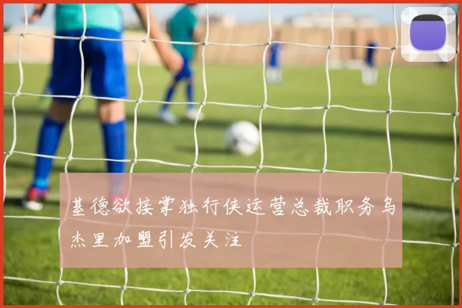 基德欲接掌独行侠运营总裁职务乌杰里加盟引发关注