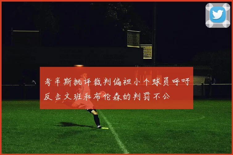 考辛斯批评裁判偏袒小个球员呼吁反击文班和布伦森的判罚不公