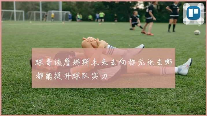 球哥谈詹姆斯未来去向称无论去哪都能提升球队实力