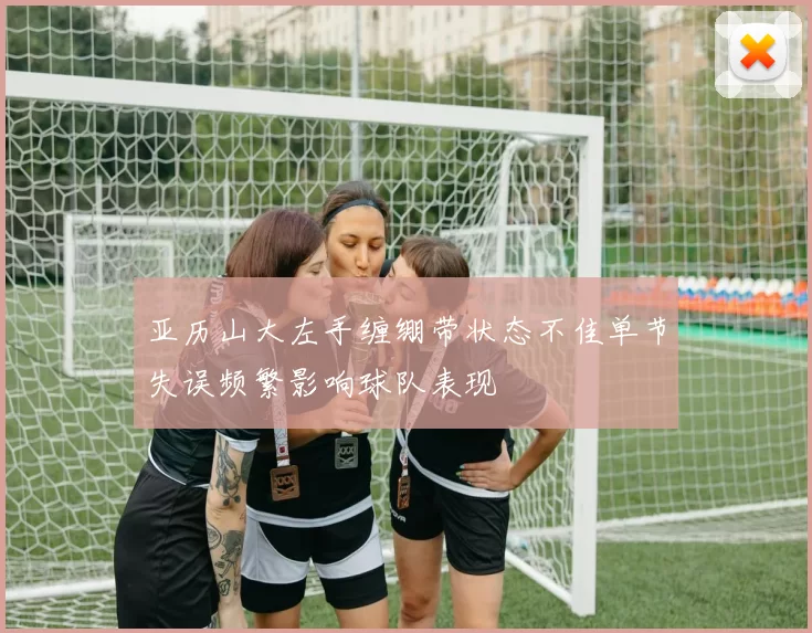 亚历山大左手缠绷带状态不佳单节失误频繁影响球队表现