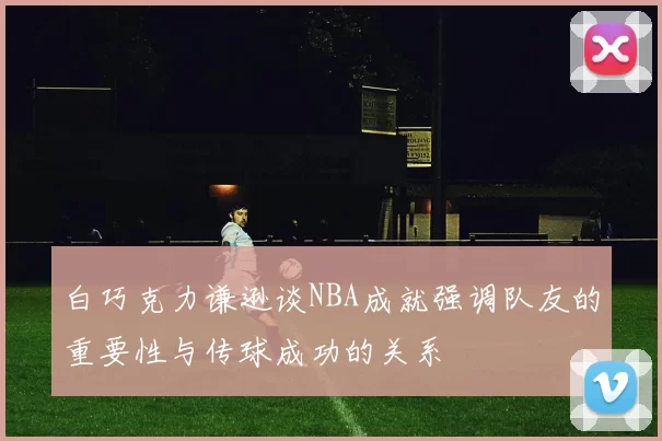 白巧克力谦逊谈NBA成就强调队友的重要性与传球成功的关系
