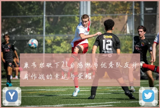 康韦尔砍下21分感慨与优秀队友并肩作战的幸运与荣耀