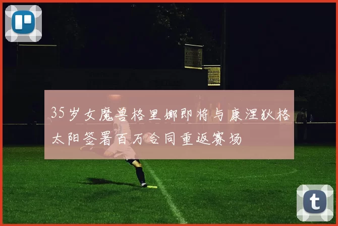 35岁女魔兽格里娜即将与康涅狄格太阳签署百万合同重返赛场