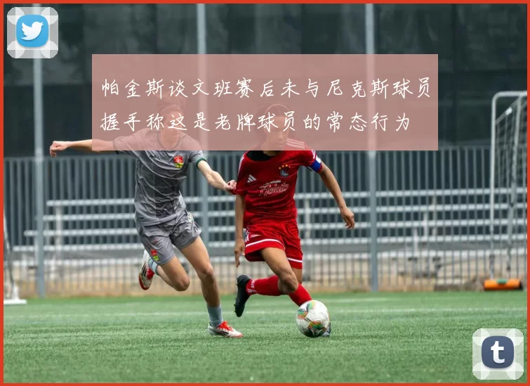 帕金斯谈文班赛后未与尼克斯球员握手称这是老牌球员的常态行为