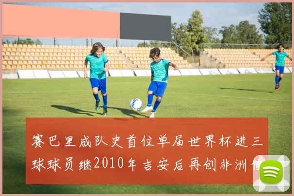 赛巴里成队史首位单届世界杯进三球球员继2010年吉安后再创非洲佳绩