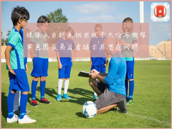 媒体人分析米切尔优于杰伦布朗绿军意图交易后者暗示其潜在问题