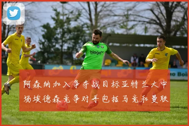 阿森纳加入争夺战目标亚特兰大中场埃德森竞争对手包括马竞和曼联