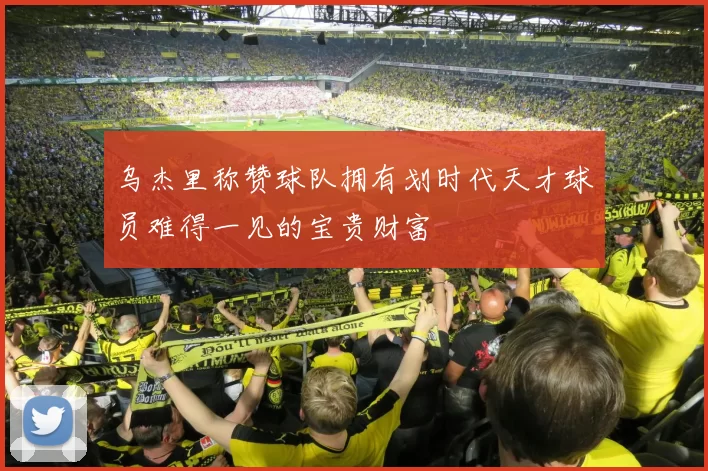 乌杰里称赞球队拥有划时代天才球员难得一见的宝贵财富