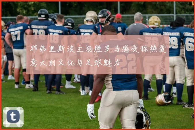 邓弗里斯谈主场胜罗马感受称热爱意大利文化与足球魅力