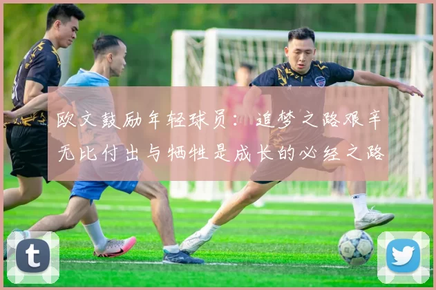 欧文鼓励年轻球员：追梦之路艰辛无比付出与牺牲是成长的必经之路